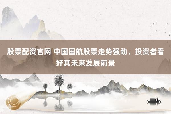 股票配资官网 中国国航股票走势强劲，投资者看好其未来发展前景