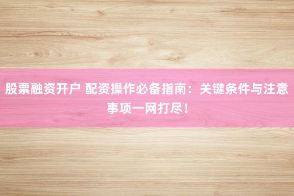 股票融资开户 配资操作必备指南：关键条件与注意事项一网打尽！