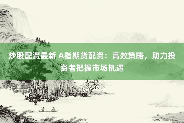 炒股配资最新 A指期货配资：高效策略，助力投资者把握市场机遇