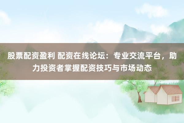 股票配资盈利 配资在线论坛：专业交流平台，助力投资者掌握配资技巧与市场动态