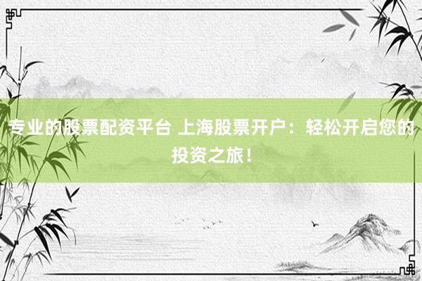 专业的股票配资平台 上海股票开户：轻松开启您的投资之旅！