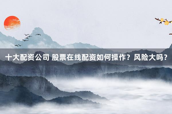 十大配资公司 股票在线配资如何操作？风险大吗？