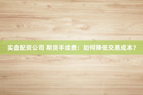 实盘配资公司 期货手续费：如何降低交易成本？