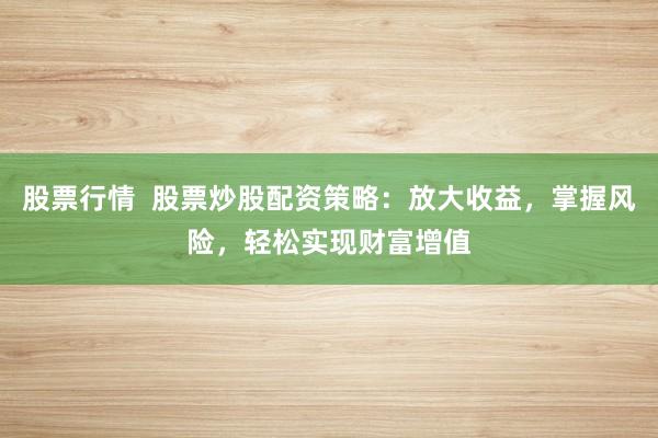 股票行情  股票炒股配资策略：放大收益，掌握风险，轻松实现财富增值