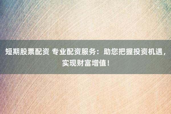 短期股票配资 专业配资服务：助您把握投资机遇，实现财富增值！
