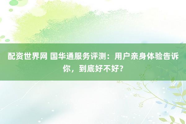 配资世界网 国华通服务评测：用户亲身体验告诉你，到底好不好？