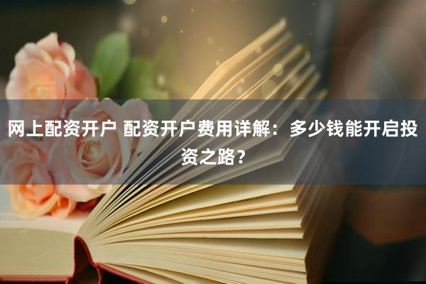 网上配资开户 配资开户费用详解：多少钱能开启投资之路？