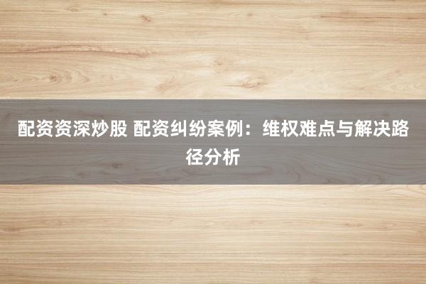 配资资深炒股 配资纠纷案例：维权难点与解决路径分析