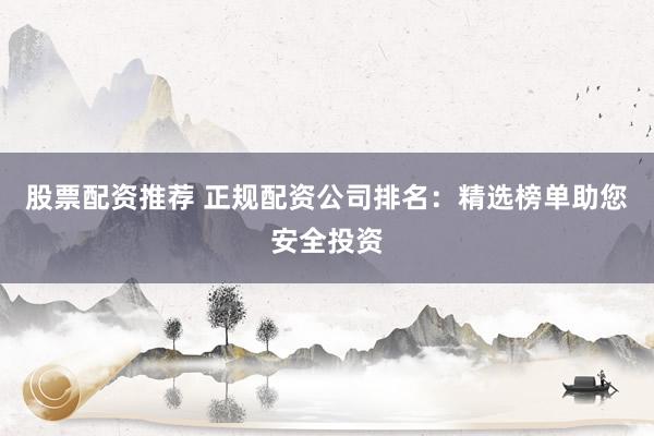 股票配资推荐 正规配资公司排名：精选榜单助您安全投资