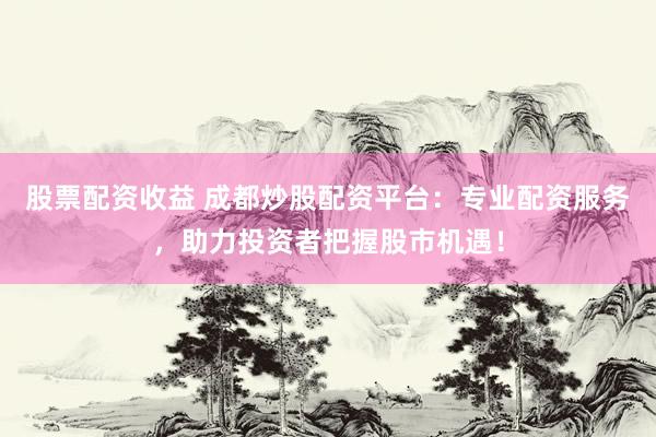 股票配资收益 成都炒股配资平台：专业配资服务，助力投资者把握股市机遇！
