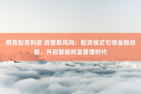 期货配资利息 资管新风向：配资模式引领金融创新，开启智能财富管理时代