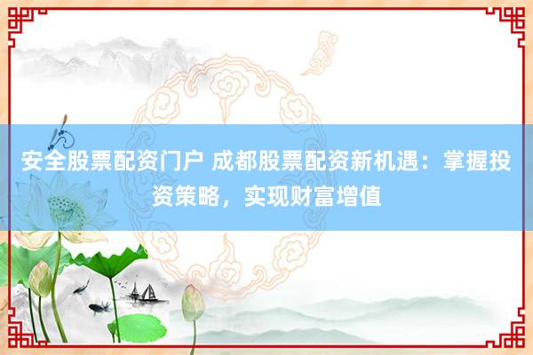 安全股票配资门户 成都股票配资新机遇：掌握投资策略，实现财富增值