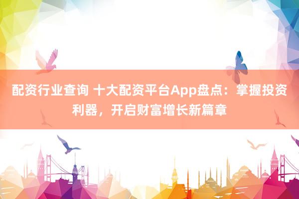 配资行业查询 十大配资平台App盘点：掌握投资利器，开启财富增长新篇章