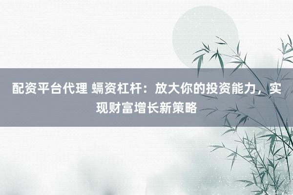 配资平台代理 螎资杠杆：放大你的投资能力，实现财富增长新策略