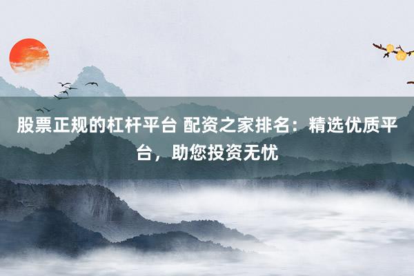 股票正规的杠杆平台 配资之家排名：精选优质平台，助您投资无忧