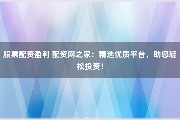 股票配资盈利 配资网之家：精选优质平台，助您轻松投资！