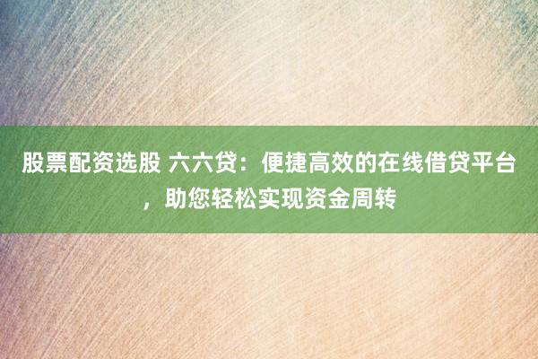 股票配资选股 六六贷：便捷高效的在线借贷平台，助您轻松实现资金周转