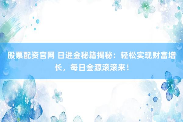 股票配资官网 日进金秘籍揭秘：轻松实现财富增长，每日金源滚滚来！