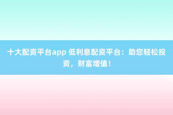 十大配资平台app 低利息配资平台：助您轻松投资，财富增值！