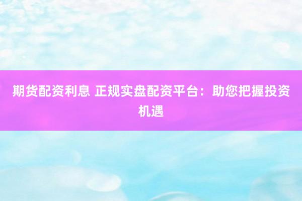 期货配资利息 正规实盘配资平台：助您把握投资机遇