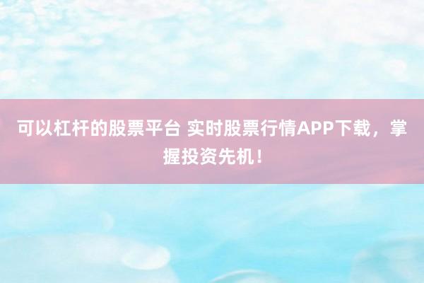 可以杠杆的股票平台 实时股票行情APP下载，掌握投资先机！
