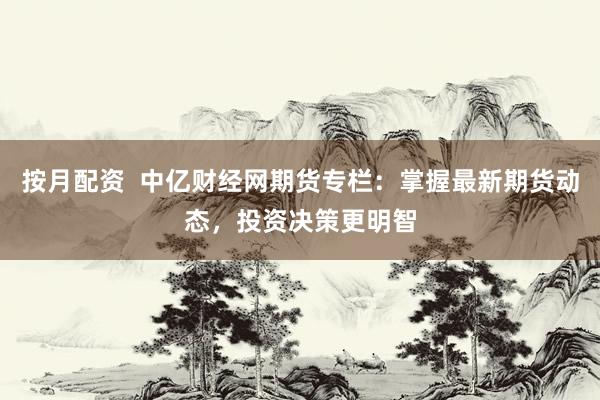 按月配资  中亿财经网期货专栏：掌握最新期货动态，投资决策更明智