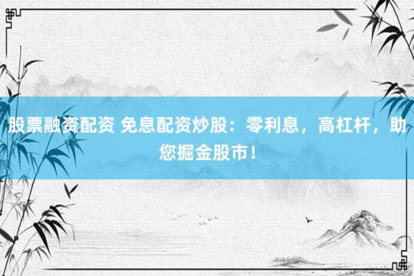 股票融资配资 免息配资炒股：零利息，高杠杆，助您掘金股市！