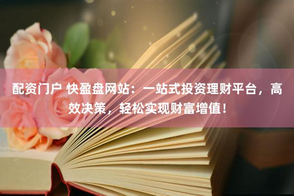 配资门户 快盈盘网站：一站式投资理财平台，高效决策，轻松实现财富增值！