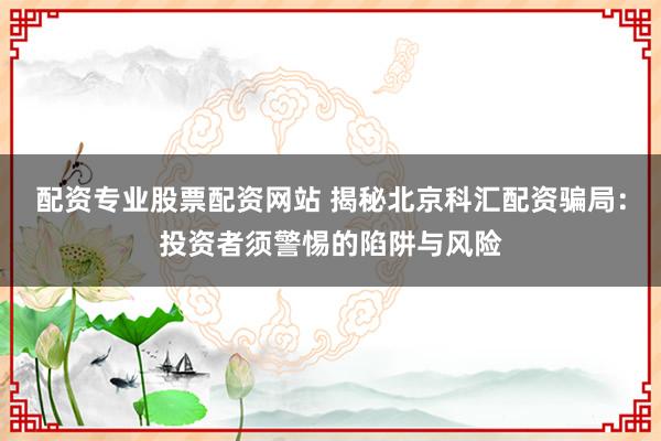 配资专业股票配资网站 揭秘北京科汇配资骗局：投资者须警惕的陷阱与风险