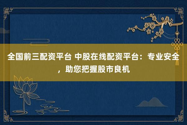 全国前三配资平台 中股在线配资平台：专业安全，助您把握股市良机