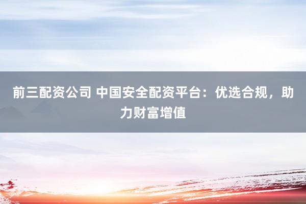 前三配资公司 中国安全配资平台：优选合规，助力财富增值