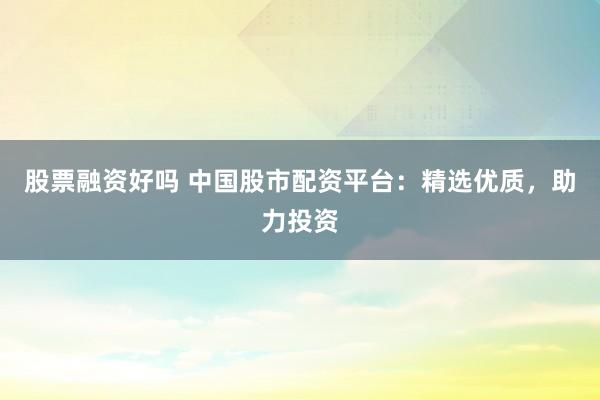 股票融资好吗 中国股市配资平台：精选优质，助力投资