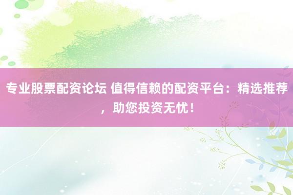 专业股票配资论坛 值得信赖的配资平台：精选推荐，助您投资无忧！