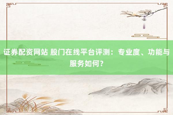 证券配资网站 股门在线平台评测：专业度、功能与服务如何？