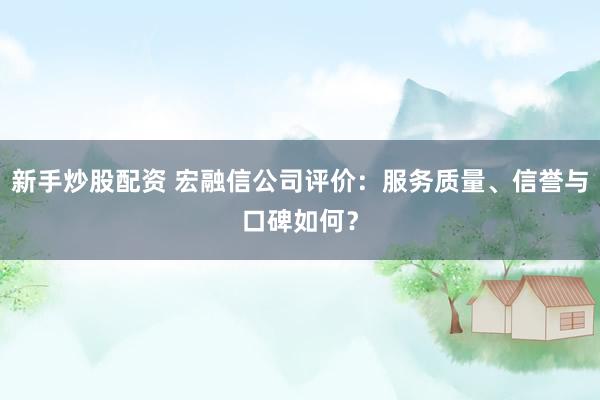 新手炒股配资 宏融信公司评价：服务质量、信誉与口碑如何？
