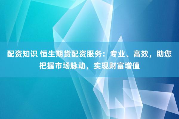 配资知识 恒生期货配资服务：专业、高效，助您把握市场脉动，实现财富增值