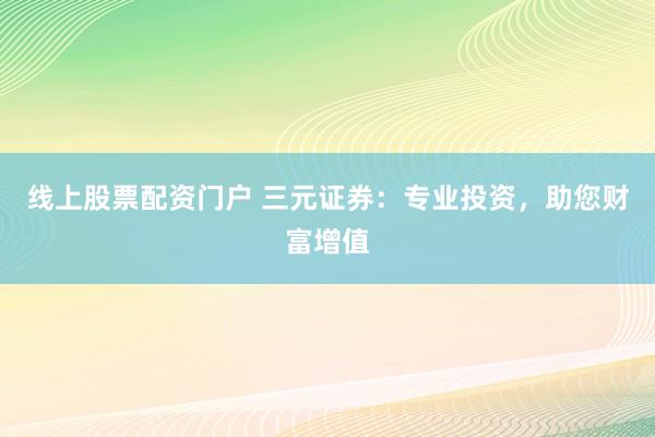 线上股票配资门户 三元证券：专业投资，助您财富增值