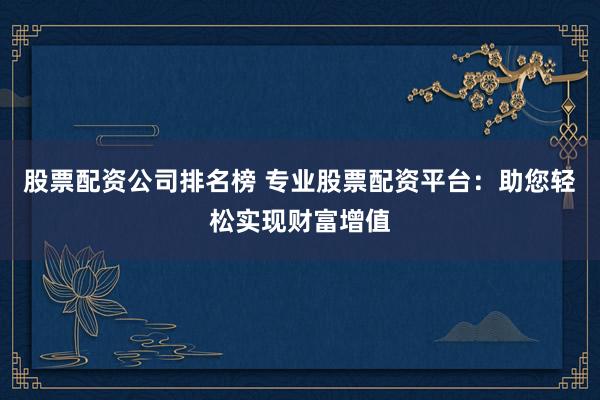 股票配资公司排名榜 专业股票配资平台：助您轻松实现财富增值
