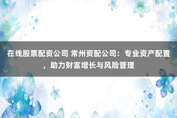 在线股票配资公司 常州资配公司：专业资产配置，助力财富增长与风险管理