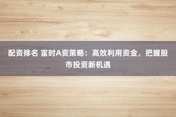 配资排名 富时A资策略：高效利用资金，把握股市投资新机遇