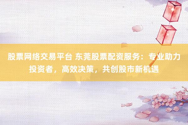 股票网络交易平台 东莞股票配资服务：专业助力投资者，高效决策，共创股市新机遇