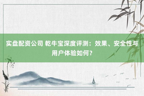 实盘配资公司 乾牛宝深度评测：效果、安全性与用户体验如何？
