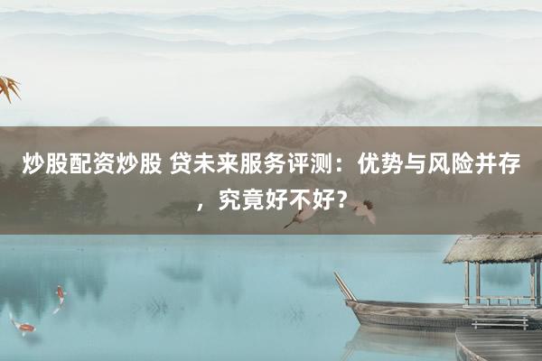 炒股配资炒股 贷未来服务评测：优势与风险并存，究竟好不好？