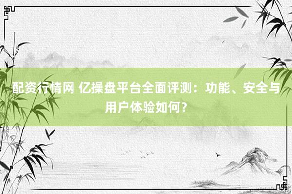 配资行情网 亿操盘平台全面评测：功能、安全与用户体验如何？