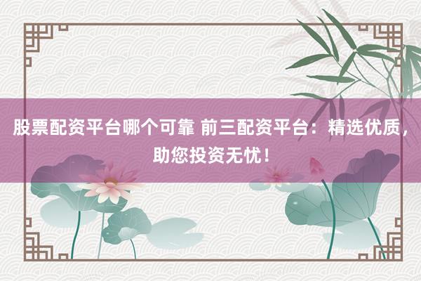股票配资平台哪个可靠 前三配资平台：精选优质，助您投资无忧！