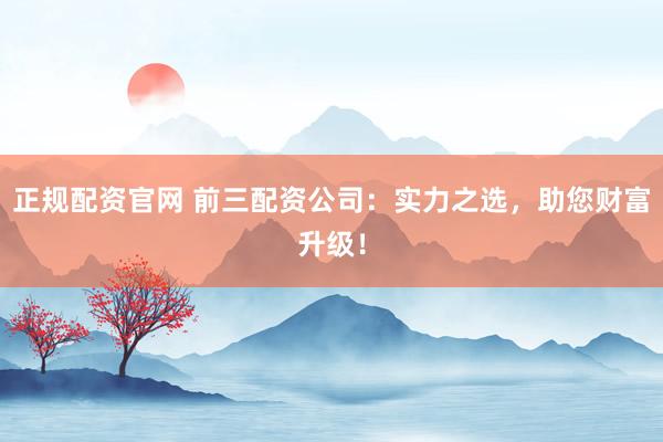 正规配资官网 前三配资公司：实力之选，助您财富升级！