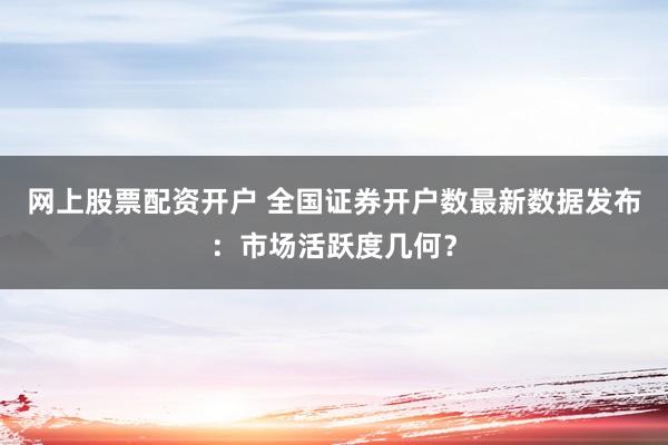 网上股票配资开户 全国证券开户数最新数据发布：市场活跃度几何？