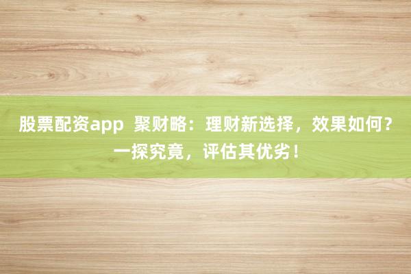 股票配资app  聚财略：理财新选择，效果如何？一探究竟，评估其优劣！