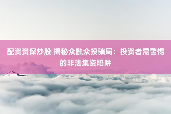 配资资深炒股 揭秘众融众投骗局：投资者需警惕的非法集资陷阱