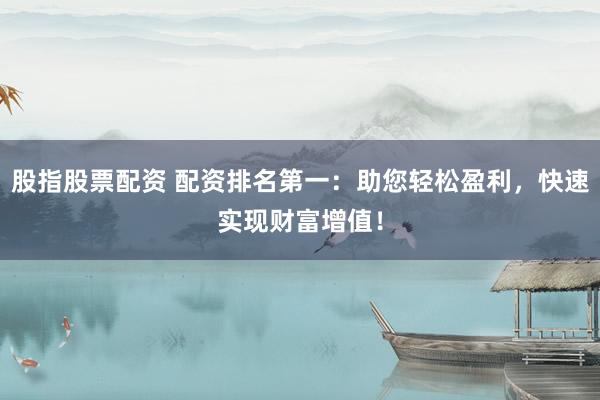 股指股票配资 配资排名第一：助您轻松盈利，快速实现财富增值！
